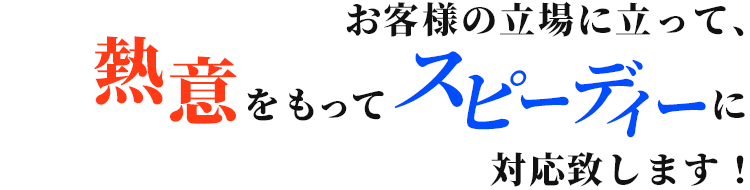 お客様の立場に立って、熱意をもってスピーディーに対応致します！